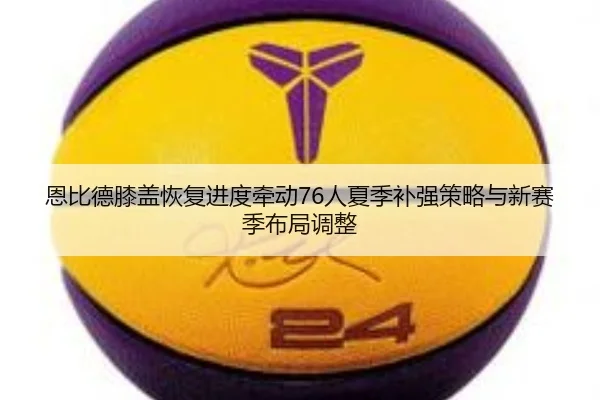 恩比德膝盖恢复进度牵动76人夏季补强策略与新赛季布局调整
